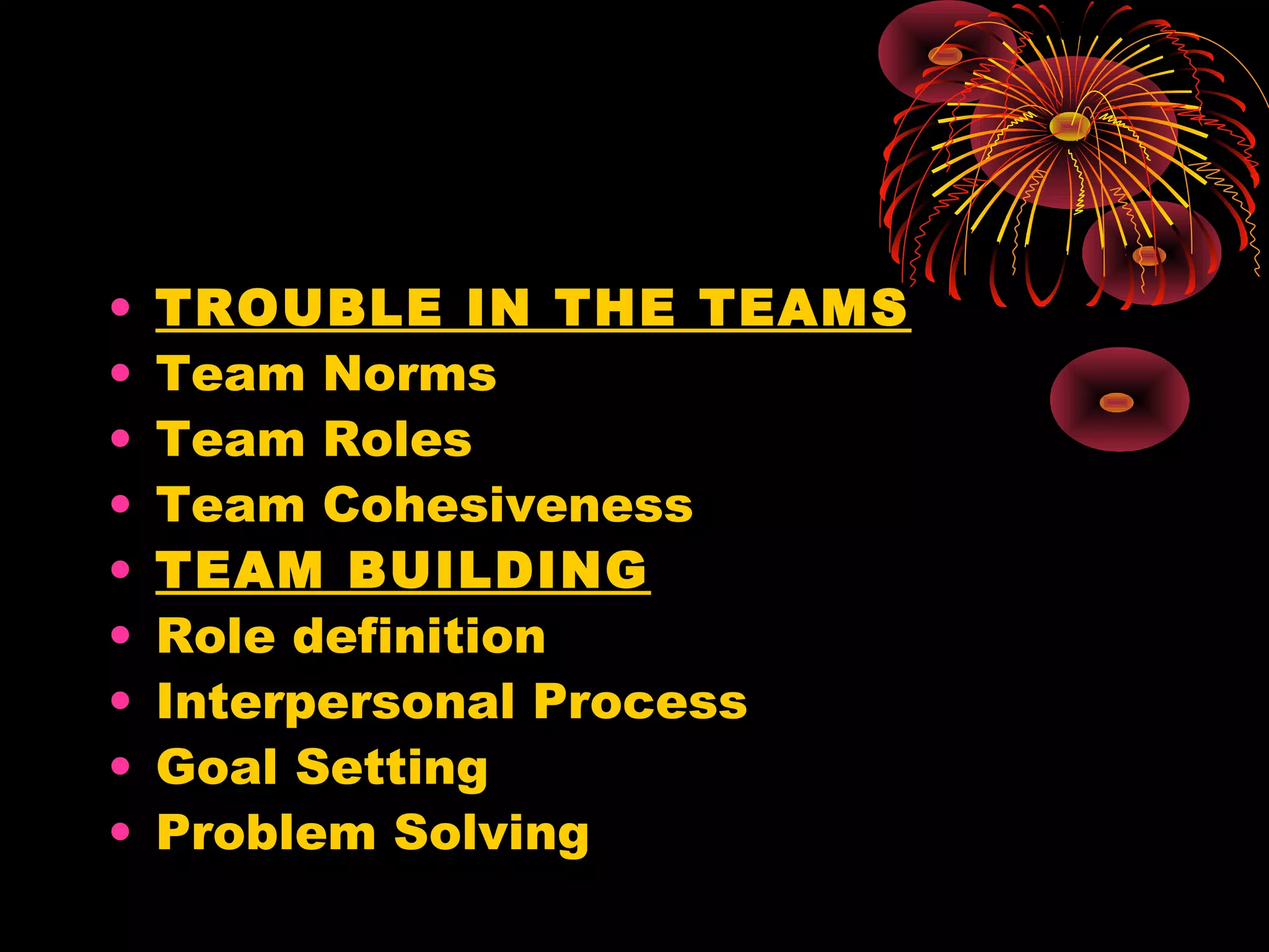 •   TROUBLE IN THE TEAMS
•   Team Norms
•   Team Roles
•   Team Cohesiveness
•   TEAM BUILDING
•   Role definition
•   Interpersonal Process
•   Goal Setting
•   Problem Solving
 