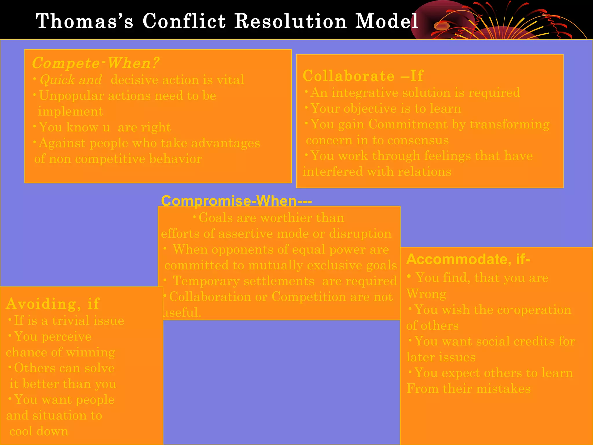 Thomas’s Conflict Resolution Model

    Compete-When?
    •Quick and decisive action is vital         Collaborate –If
    •Unpopular actions need to be               •An integrative solution is required
     implement                                  •Your objective is to learn
    •You know u are right                       •You gain Commitment by transforming
    •Against people who take advantages          concern in to consensus
    of non competitive behavior                 •You work through feelings that have
                                                interfered with relations

                         Compromise-When---
                              •Goals are worthier than
                         efforts of assertive mode or disruption
                         • When opponents of equal power are
                          committed to mutually exclusive goals    Accommodate, if-
                         • Temporary settlements are required      • You find, that you are
                         •Collaboration or Competition are not     Wrong
Avoiding, if                                                       •You wish the co-operation
                         useful.
•If is a trivial issue                                             of others
•You perceive                                                      •You want social credits for
chance of winning                                                  later issues
•Others can solve                                                  •You expect others to learn
 it better than you                                                From their mistakes
•You want people
and situation to
 cool down
 