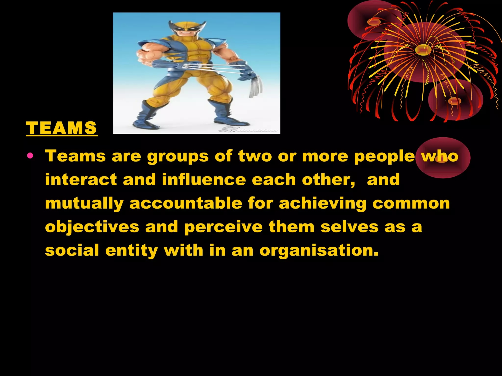TEAMS
• Teams are groups of two or more people who
  interact and influence each other, and
  mutually accountable for achieving common
  objectives and perceive them selves as a
  social entity with in an organisation.
 