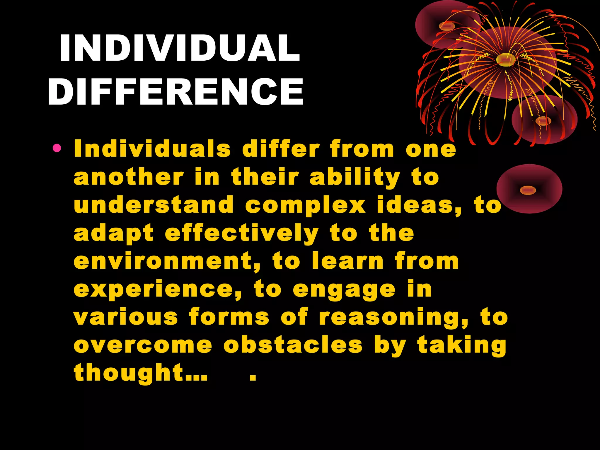 INDIVIDUAL
DIFFERENCE
• Individuals differ from one
  another in their ability to
  understand complex ideas, to
  adapt effectively to the
  environment, to learn from
  experience, to engage in
  various forms of reasoning, to
  overcome obstacles by taking
  thought…    .
 