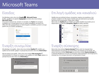 Κάντε κλικ στην επιλογή Άμεση σύσκεψη κάτω από την περιοχή όπου
πληκτρολογείτε ένα μήνυμα για να ξεκινήσετε μια σύσκεψη σε ένα κανάλι. (Αν
κάνετε κλικ στην επιλογή Απάντηση και μετά στην επιλογή Άμεση σύσκεψη ,
η σύσκεψη θα βασιστεί σε αυτήν τη συνομιλία.) Πληκτρολογήστε ένα όνομα για τη
σύσκεψη και, στη συνέχεια, ξεκινήστε να προσκαλείτε άτομα.
PowerPoint 2016
Είσοδος
Στα Windows, κάντε κλικ στην Έναρξη > Microsoft Teams.
Σε Mac, μεταβείτε στο φάκελο Εφαρμογές και κάντε κλικ στην επιλογή
Microsoft Teams.
Στην κινητή συσκευή σας, πατήστε το εικονίδιο του Teams. Στη συνέχεια,
συνδεθείτε με το όνομα χρήστη και τον κωδικό πρόσβασης που έχετε στο
Office 365. (Εάν χρησιμοποιείτε το Teams δωρεάν, συνδεθείτε με αυτό το όνομα
χρήστη και τον κωδικό πρόσβασης.)
Επιλογή ομάδας και καναλιού
Ομάδα είναι μια συλλογή ατόμων, συνομιλιών, αρχείων και εργαλείων, που
μπορείτε να βρείτε στο ίδιο σημείο. Κανάλι είναι μια συζήτηση σε μια ομάδα,
σχετικά με ένα συγκεκριμένο τμήμα, έργο ή θέμα.
Κάντε κλικ στο Ομάδες και επιλέξτε μια ομάδα. Επιλέξτε ένα κανάλι για να
εξερευνήσετε τις καρτέλες Συνομιλίες, Αρχεία και άλλες καρτέλες.
Έναρξη συνομιλίας
Με ολόκληρη την ομάδα... Κάντε κλικ στην επιλογή Ομάδες , επιλέξτε μια
ομάδα και ένα κανάλι, γράψτε το μήνυμά σας και κάντε κλικ στην Αποστολή .
Με ένα άτομο ή μια ομάδα... Κάντε κλικ στην επιλογή Νέα συνομιλία ,
πληκτρολογήστε το όνομα του ατόμου ή της ομάδας στο πεδίο Προς, γράψτε το
μήνυμά σας και κάντε κλικ στην Αποστολή .
Microsoft Teams
Έναρξη σύσκεψης
 