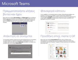 Προσθήκη emoji, meme ή GIF
Κάντε κλικ στην επιλογή Αυτοκόλλητο κάτω από το πλαίσιο όπου
πληκτρολογείτε το μήνυμά σας και, στη συνέχεια, επιλέξτε ένα meme ή ένα
αυτοκόλλητο από μια κατηγορία. Υπάρχουν επίσης κουμπιά για την προσθήκη
ενός emoji ή GIF.
@αναφορά κάποιου
Για να τραβήξετε την προσοχή κάποιου ατόμου, πληκτρολογήστε @ και, στη
συνέχεια, το όνομά του (ή επιλέξτε το από τη λίστα όπου εμφανίζεται).
Πληκτρολογήστε @ομάδα για να στείλετε μήνυμα σε όλους τους συμμετέχοντες
σε μια ομάδα ή @κανάλι να ειδοποιήσετε όλους όσοι έχουν προσθέσει στα
αγαπημένα τους αυτό το κανάλι.
PowerPoint 2016Microsoft Teams
Πραγματοποιήστε κλήσεις
βίντεο και ήχου
Κάντε κλικ στην επιλογή Βιντεοκλήση ή Κλήση ήχου για να καλέσετε
κάποιον από μια συνομιλία. Για να καλέσετε έναν αριθμό, κάντε κλικ στην
επιλογή Κλήσεις στα αριστερά και εισαγάγετε έναν αριθμό τηλεφώνου.
Δείτε το ιστορικό κλήσεων και το φωνητικό ταχυδρομείο στην ίδια
περιοχή.
Απάντηση σε συνομιλία
Οι συνομιλίες καναλιού οργανώνονται κατά ημερομηνία και, στη συνέχεια,
σε νήματα. Βρείτε το νήμα στο οποίο θέλετε να απαντήσετε και, στη
συνέχεια, κάντε κλικ στην επιλογή Απάντηση. Προσθέστε τις σκέψεις σας
και κάντε κλικ στην επιλογή Αποστολή .
 