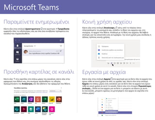 Εργασία με αρχεία
Κάντε κλικ στην επιλογή Αρχεία στα αριστερά για να δείτε όλα τα αρχεία που
έχουν τεθεί σε κοινή χρήση σε όλες τις ομάδες σας. Κάντε κλικ στην επιλογή
Αρχεία στο επάνω μέρος ενός καναλιού για να δείτε όλα τα αρχεία που έχουν
τεθεί σε κοινή χρήση σε αυτό το κανάλι. Κάντε κλικ στο στοιχείο Περισσότερες
επιλογές... δίπλα σε ένα αρχείο για να δείτε τι μπορείτε να κάνετε με αυτό.
Σε ένα κανάλι, μπορείτε αμέσως να μετατρέψετε ένα αρχείο σε καρτέλα στο
επάνω μέρος!
Προσθήκη καρτέλας σε κανάλι
Κάντε κλικ στις καρτέλες στο επάνω μέρος του καναλιού, κάντε κλικ στην
εφαρμογή που θέλετε και, στη συνέχεια, ακολουθήστε τις οδηγίες.
Χρησιμοποιήστε την Αναζήτηση, εάν δεν βλέπετε την εφαρμογή που θέλετε.
PowerPoint 2016Microsoft Teams
Παραμείνετε ενημερωμένοι
Κάντε κλικ στην επιλογή Δραστηριότητα στα αριστερά. Η Τροφοδοσία
εμφανίζει όλες τις ειδοποιήσεις σας και όλα όσα συνέβησαν πρόσφατα στα
κανάλια που παρακολουθείτε.
Κοινή χρήση αρχείου
Κάντε κλικ στην επιλογή Επισύναψη κάτω από το πλαίσιο όπου
πληκτρολογείτε τα μηνύματά σας, επιλέξτε τη θέση του αρχείου και, στη
συνέχεια, το αρχείο που θέλετε. Ανάλογα με τη θέση του αρχείου, θα λάβετε
επιλογές για την αποστολή ενός αντιγράφου, την κοινή χρήση μιας σύνδεσης ή
άλλους τρόπους κοινής χρήσης.
 