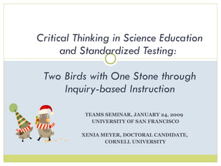 TEAMS SEMINAR, JANUARY 24, 2009  UNIVERSITY OF SAN FRANCISCO XENIA MEYER, DOCTORAL CANDIDATE,  CORNELL UNIVERSITY Critical Thinking in Science Education and Standardized Testing:  Two Birds with One Stone through Inquiry-based Instruction 