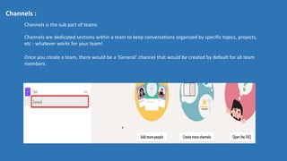 Channels :
Channels is the sub part of teams
Channels are dedicated sections within a team to keep conversations organized by specific topics, projects,
etc - whatever works for your team!
Once you create a team, there would be a ‘General’ channel that would be created by default for all team
members.
 