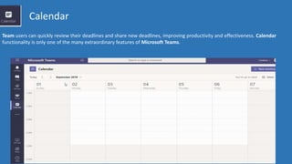 Calendar
Team users can quickly review their deadlines and share new deadlines, improving productivity and effectiveness. Calendar
functionality is only one of the many extraordinary features of Microsoft Teams.
 
