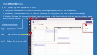 Types of Calendar view:
In the Calendar app have three types of views.
1. Day (In this view the user can schedule a meeting according to the time zone in the selected day)
2. Work Week (In this view the user can schedule a meeting according to the time zone in selected work week)
3. Week (In this view the user can schedule a meeting according to the time zone in the selected week. By default, Week
view is enabled for user)
Steps to change view
Step 1 : Open Teams
Step 2 : Click Calendar tab
Step 3 : Click on the view you prefer
 
