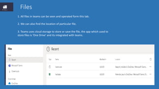 Files
1. All files in teams can be seen and operated form this tab.
2. We can also find the location of particular file.
3. Teams uses cloud storage to store or save the file, the app which used to
store files is ‘One Drive’ and its integrated with teams.
 