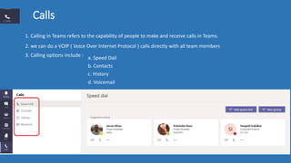Calls
1. Calling in Teams refers to the capability of people to make and receive calls in Teams.
2. we can do a VOIP ( Voice Over Internet Protocol ) calls directly with all team members
3. Calling options include : a. Speed Dail
b. Contacts
c. History
d. Voicemail
 