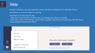 Help
If stuck in between, Just open help tab in teams and Teams will guide you to the best solution.
Information on in form of Topics or Training
Also helps us to learn features like
- Show your screen during a meeting, Blur your background, Record a meeting
- Learn about teams and channels , Send Praise to people, Find instructor-led training, Visit the Teams
forum, Keyboard shortcuts for Teams
 