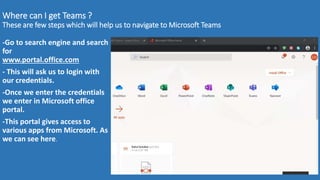 Where can I get Teams ?
These are few steps which will help us to navigate to Microsoft Teams
-Go to search engine and search
for
www.portal.office.com
- This will ask us to login with
our credentials.
-Once we enter the credentials
we enter in Microsoft office
portal.
-This portal gives access to
various apps from Microsoft. As
we can see here.
 
