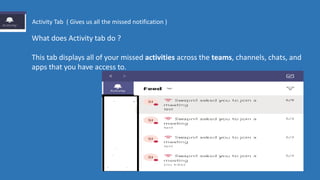 What does Activity tab do ?
This tab displays all of your missed activities across the teams, channels, chats, and
apps that you have access to.
Activity Tab ( Gives us all the missed notification )
 