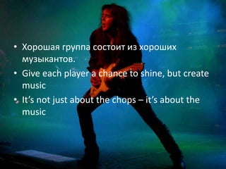 • Хорошая группа состоит из хороших
  музыкантов.
• Give each player a chance to shine, but create
  music
• It’s not just about the chops – it’s about the
  music
 