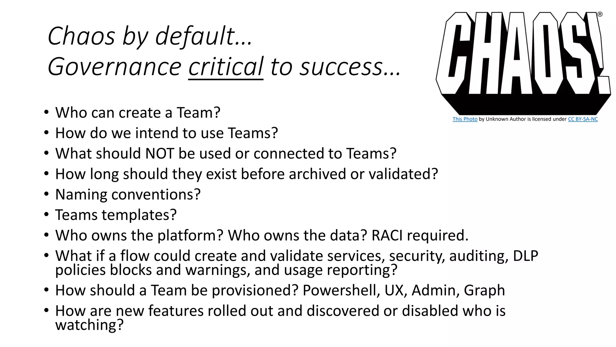 Chaos by default…
Governance critical to success…
• Who can create a Team?
• How do we intend to use Teams?
• What should NOT be used or connected to Teams?
• How long should they exist before archived or validated?
• Naming conventions?
• Teams templates?
• Who owns the platform? Who owns the data? RACI required.
• What if a flow could create and validate services, security, auditing, DLP
policies blocks and warnings, and usage reporting?
• How should a Team be provisioned? Powershell, UX, Admin, Graph
• How are new features rolled out and discovered or disabled who is
watching?
This Photo by Unknown Author is licensed under CC BY-SA-NC
 
