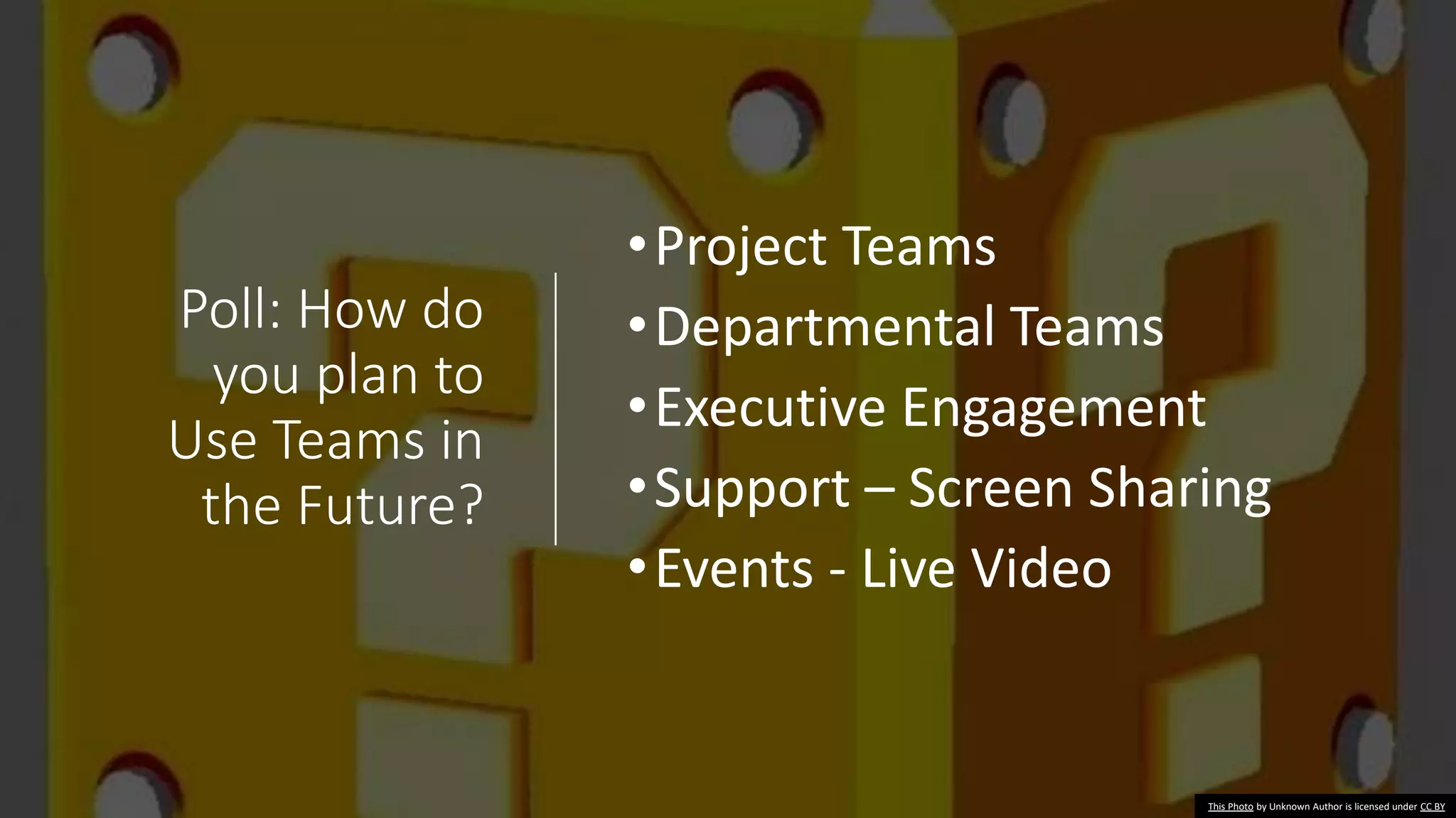 Poll: How do
you plan to
Use Teams in
the Future?
•Project Teams
•Departmental Teams
•Executive Engagement
•Support – Screen Sharing
•Events - Live Video
This Photo by Unknown Author is licensed under CC BY
 