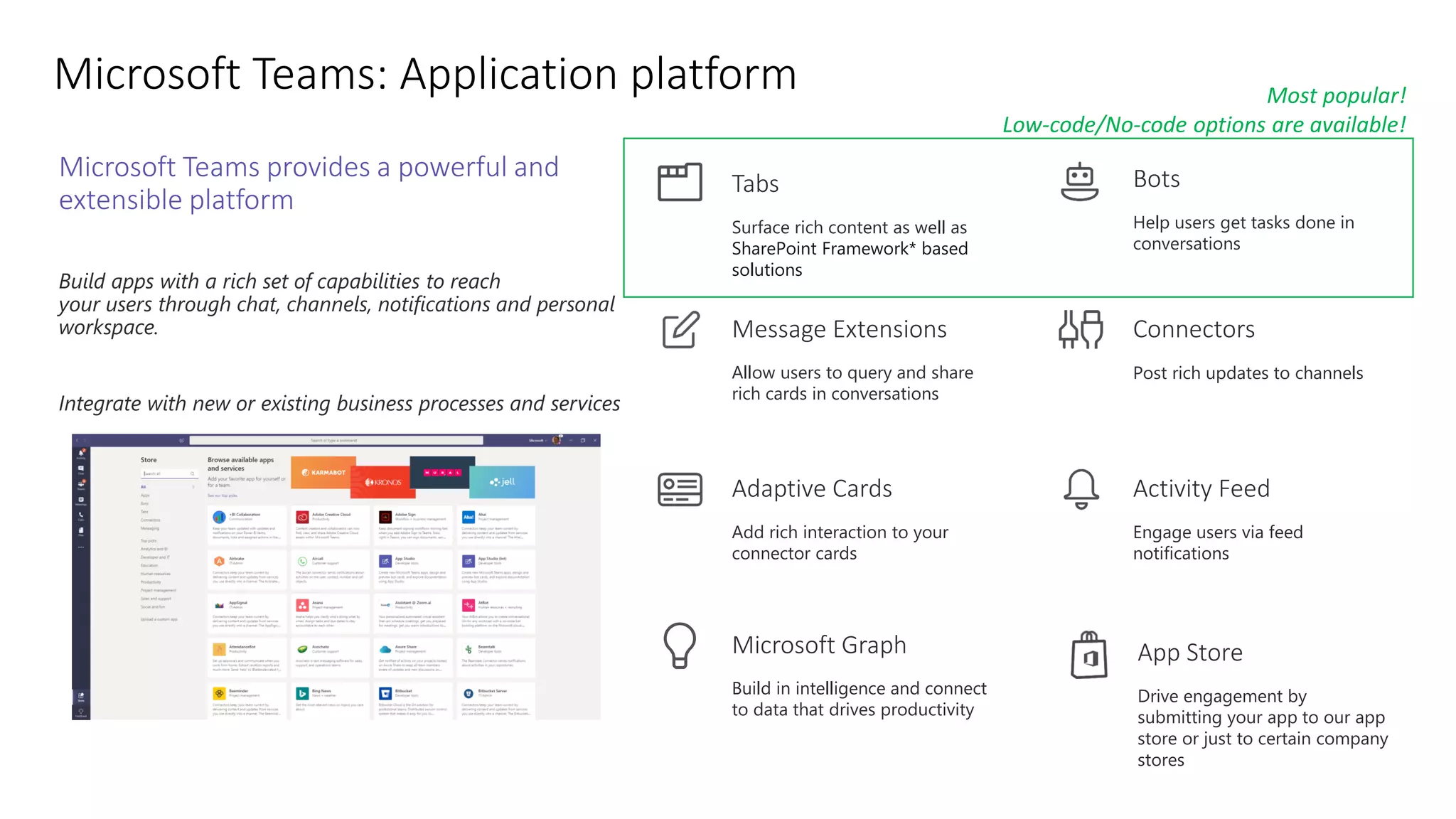 Microsoft Teams provides a powerful and
extensible platform
Build apps with a rich set of capabilities to reach
your users through chat, channels, notifications and personal
workspace.
Integrate with new or existing business processes and services
Connectors
Post rich updates to channels
Activity Feed
Engage users via feed
notifications
Bots
Help users get tasks done in
conversations
Adaptive Cards
Add rich interaction to your
connector cards
Message Extensions
Allow users to query and share
rich cards in conversations
Tabs
Surface rich content as well as
SharePoint Framework* based
solutions
Build in intelligence and connect
to data that drives productivity
Microsoft Graph App Store
Drive engagement by
submitting your app to our app
store or just to certain company
stores
Most popular!
Low-code/No-code options are available!
 