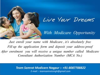 With Modicare Opportunity
Just enroll your name with Modicare , it’s absolutely free
Fill up the application form and deposit your address proof
After enrolment you will receive a unique number called Modicare
Consultant Authorization Number (MCA No.)
Team Samrat Modicare Nagpur :- +91-8087788822
E-mail :- teamsamratsingh@gmail.com
 