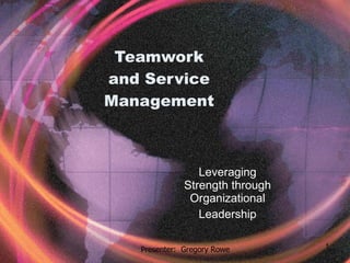 Teamwork and Service Management Leveraging Strength through Organizational Leadership Presenter:  Gregory Rowe 