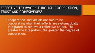 EFFECTIVE TEAMWORK THROUGH COOPERATION,
TRUST AND COHESIVENESS
• Cooperation –individuals are said to be
cooperating when their efforts are systematically
integrated to achieve a collective object. The
greater the integration, the greater the degree of
cooperation.
 