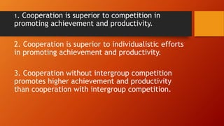 1. Cooperation is superior to competition in
promoting achievement and productivity.
2. Cooperation is superior to individualistic efforts
in promoting achievement and productivity.
3. Cooperation without intergroup competition
promotes higher achievement and productivity
than cooperation with intergroup competition.
 