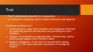 Trust
• Trust is enormously powerful in a corporation.
• It is defined as reciprocal faith in others intentions and behavior.
Guidelines to build trust
1. Communication- keep team members and employees informed
by explaining policies and decisions and providing accurate
feedback.
2. Support- be available and approachable. Provide help, advice
coaching and support team members ideas.
3. Respect- delegation, in the form of real decision-making
authority, is the most important expression of managerial
respect.
 