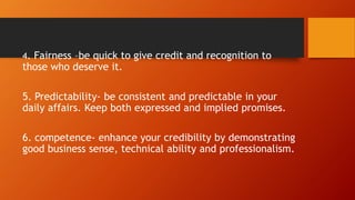 4. Fairness –be quick to give credit and recognition to
those who deserve it.
5. Predictability- be consistent and predictable in your
daily affairs. Keep both expressed and implied promises.
6. competence- enhance your credibility by demonstrating
good business sense, technical ability and professionalism.
 