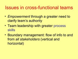 Issues in cross-functional teams Empowerment  through a greater need to clarify team’s authority Team leadership with greater  process skills Boundary management: flow of info to and from  all stakeholders  (vertical and horizontal) 