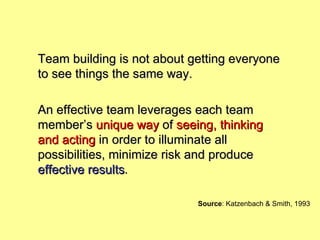 Team building is not about getting everyone to see things the same way.  An effective team leverages each team member’s  unique way  of  seeing, thinking and acting  in order to illuminate all possibilities, minimize risk and produce  effective results . Source : Katzenbach & Smith, 1993 