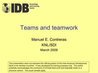 Teams and teamwork Manuel E. Contreras KNL/SDI March 2009 This presentation does not represent the official position of the Inter-American Development Bank or its member countries.  It was developed for training purposes only.  The author gratefully acknowledges the comments of Christel Steinvorth and Gabrielle Vetter to a previous version.  The usual caveats apply.   