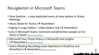 @teamsugberlin #MicrosoftTeams #TeamsUGBerlin
Neuigkeiten in Microsoft Teams
 View Switcher - a new dedicated menu of view options in Teams
Meetings
 Music Mode for Teams ( November)
 Paging in Large Gallery – Video Gallery 3x3 ( November)
 Lists in Microsoft Teams: Comment and @mention people on list
items in Teams Weitere Informationen
 Microsoft Viva: Praise History in Microsoft Viva Insights
( November) Weitere Informationen
 Teams Meeting Recordings Auto-Expiration in OneDrive and
SharePoint ( November) Weitere Informationen
 