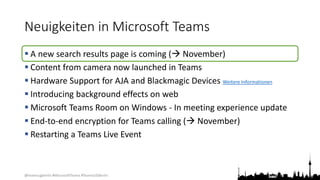 @teamsugberlin #MicrosoftTeams #TeamsUGBerlin
Neuigkeiten in Microsoft Teams
 A new search results page is coming ( November)
 Content from camera now launched in Teams
 Hardware Support for AJA and Blackmagic Devices Weitere Informationen
 Introducing background effects on web
 Microsoft Teams Room on Windows - In meeting experience update
 End-to-end encryption for Teams calling ( November)
 Restarting a Teams Live Event
 