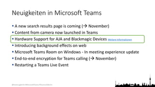@teamsugberlin #MicrosoftTeams #TeamsUGBerlin
Neuigkeiten in Microsoft Teams
 A new search results page is coming ( November)
 Content from camera now launched in Teams
 Hardware Support for AJA and Blackmagic Devices Weitere Informationen
 Introducing background effects on web
 Microsoft Teams Room on Windows - In meeting experience update
 End-to-end encryption for Teams calling ( November)
 Restarting a Teams Live Event
 