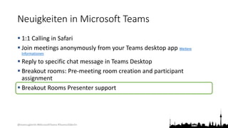 @teamsugberlin #MicrosoftTeams #TeamsUGBerlin
Neuigkeiten in Microsoft Teams
 1:1 Calling in Safari
 Join meetings anonymously from your Teams desktop app Weitere
Informationen
 Reply to specific chat message in Teams Desktop
 Breakout rooms: Pre-meeting room creation and participant
assignment
 Breakout Rooms Presenter support
 