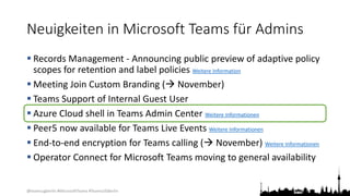 @teamsugberlin #MicrosoftTeams #TeamsUGBerlin
Neuigkeiten in Microsoft Teams für Admins
 Records Management - Announcing public preview of adaptive policy
scopes for retention and label policies Weitere Information
 Meeting Join Custom Branding ( November)
 Teams Support of Internal Guest User
 Azure Cloud shell in Teams Admin Center Weitere Informationen
 Peer5 now available for Teams Live Events Weitere Informationen
 End-to-end encryption for Teams calling ( November) Weitere Informationen
 Operator Connect for Microsoft Teams moving to general availability
 
