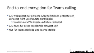 @teamsugberlin #MicrosoftTeams #TeamsUGBerlin
End-to-end encryption for Teams calling
 E2E wird zuerst nur einfache Anruffunktionen unterstützen
Zunächst nicht unterstützte Funktionen
 Eskalation, Anruf-Weitergabe, Aufnahme, Untertitel
 E2E muss für beide Teilnehmer aktiviert sein
 Nur für Teams Desktop und Teams Mobile
 