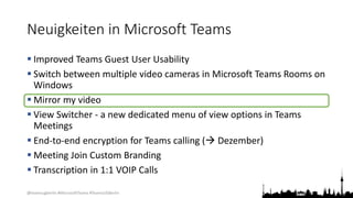 @teamsugberlin #MicrosoftTeams #TeamsUGBerlin
Neuigkeiten in Microsoft Teams
 Improved Teams Guest User Usability
 Switch between multiple video cameras in Microsoft Teams Rooms on
Windows
 Mirror my video
 View Switcher - a new dedicated menu of view options in Teams
Meetings
 End-to-end encryption for Teams calling ( Dezember)
 Meeting Join Custom Branding
 Transcription in 1:1 VOIP Calls
 