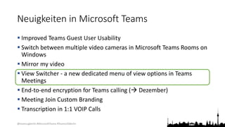 @teamsugberlin #MicrosoftTeams #TeamsUGBerlin
Neuigkeiten in Microsoft Teams
 Improved Teams Guest User Usability
 Switch between multiple video cameras in Microsoft Teams Rooms on
Windows
 Mirror my video
 View Switcher - a new dedicated menu of view options in Teams
Meetings
 End-to-end encryption for Teams calling ( Dezember)
 Meeting Join Custom Branding
 Transcription in 1:1 VOIP Calls
 