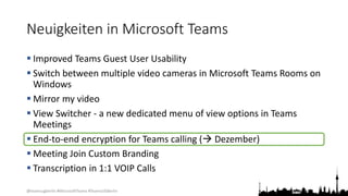 @teamsugberlin #MicrosoftTeams #TeamsUGBerlin
Neuigkeiten in Microsoft Teams
 Improved Teams Guest User Usability
 Switch between multiple video cameras in Microsoft Teams Rooms on
Windows
 Mirror my video
 View Switcher - a new dedicated menu of view options in Teams
Meetings
 End-to-end encryption for Teams calling ( Dezember)
 Meeting Join Custom Branding
 Transcription in 1:1 VOIP Calls
 