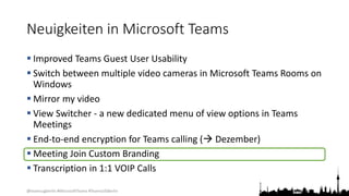 @teamsugberlin #MicrosoftTeams #TeamsUGBerlin
Neuigkeiten in Microsoft Teams
 Improved Teams Guest User Usability
 Switch between multiple video cameras in Microsoft Teams Rooms on
Windows
 Mirror my video
 View Switcher - a new dedicated menu of view options in Teams
Meetings
 End-to-end encryption for Teams calling ( Dezember)
 Meeting Join Custom Branding
 Transcription in 1:1 VOIP Calls
 