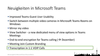@teamsugberlin #MicrosoftTeams #TeamsUGBerlin
Neuigkeiten in Microsoft Teams
 Improved Teams Guest User Usability
 Switch between multiple video cameras in Microsoft Teams Rooms on
Windows
 Mirror my video
 View Switcher - a new dedicated menu of view options in Teams
Meetings
 End-to-end encryption for Teams calling ( Dezember)
 Meeting Join Custom Branding
 Transcription in 1:1 VOIP Calls
 