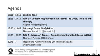 @teamsugberlin #MicrosoftTeams #TeamsUGBerlin
Agenda
18:00 - 18:15 Landing Zone
18:15 - 19:15 Talk 1 – Content Migrationen nach Teams: The Good, The Bad and
The Ugly
Ragnar Heil (@ragnarh)
19:15 - 19:45 Microsoft Teams Neuigkeiten
Thomas Stensitzki (@stensitzki)
19:45 – 20:45 Talk 2 – Microsoft Teams – Auto Attendant und Call Queue erklärt
Thorsten Pickhan (@tpickhan)
20:45 - ? Fragen und Antworten rund um Microsoft Teams
Organisatorisches
Dieses Meeting wird aufgezeichnet und online bereitgestellt.
This meeting will be recorded and made available online.
 