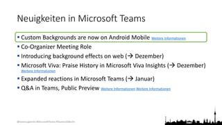 @teamsugberlin #MicrosoftTeams #TeamsUGBerlin
Neuigkeiten in Microsoft Teams
 Custom Backgrounds are now on Android Mobile Weitere Informationen
 Co-Organizer Meeting Role
 Introducing background effects on web ( Dezember)
 Microsoft Viva: Praise History in Microsoft Viva Insights ( Dezember)
Weitere Informationen
 Expanded reactions in Microsoft Teams ( Januar)
 Q&A in Teams, Public Preview Weitere Informationen Weitere Informationen
 