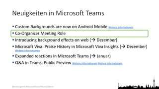 @teamsugberlin #MicrosoftTeams #TeamsUGBerlin
Neuigkeiten in Microsoft Teams
 Custom Backgrounds are now on Android Mobile Weitere Informationen
 Co-Organizer Meeting Role
 Introducing background effects on web ( Dezember)
 Microsoft Viva: Praise History in Microsoft Viva Insights ( Dezember)
Weitere Informationen
 Expanded reactions in Microsoft Teams ( Januar)
 Q&A in Teams, Public Preview Weitere Informationen Weitere Informationen
 