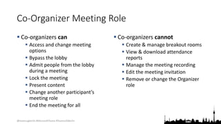 @teamsugberlin #MicrosoftTeams #TeamsUGBerlin
Co-Organizer Meeting Role
 Co-organizers can
 Access and change meeting
options
 Bypass the lobby
 Admit people from the lobby
during a meeting
 Lock the meeting
 Present content
 Change another participant’s
meeting role
 End the meeting for all
 Co-organizers cannot
 Create & manage breakout rooms
 View & download attendance
reports
 Manage the meeting recording
 Edit the meeting invitation
 Remove or change the Organizer
role
 
