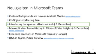 @teamsugberlin #MicrosoftTeams #TeamsUGBerlin
Neuigkeiten in Microsoft Teams
 Custom Backgrounds are now on Android Mobile Weitere Informationen
 Co-Organizer Meeting Role
 Introducing background effects on web ( Dezember)
 Microsoft Viva: Praise History in Microsoft Viva Insights ( Dezember)
Weitere Informationen
 Expanded reactions in Microsoft Teams ( Januar)
 Q&A in Teams, Public Preview Weitere Informationen Weitere Informationen
 