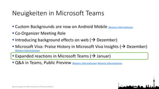 @teamsugberlin #MicrosoftTeams #TeamsUGBerlin
Neuigkeiten in Microsoft Teams
 Custom Backgrounds are now on Android Mobile Weitere Informationen
 Co-Organizer Meeting Role
 Introducing background effects on web ( Dezember)
 Microsoft Viva: Praise History in Microsoft Viva Insights ( Dezember)
Weitere Informationen
 Expanded reactions in Microsoft Teams ( Januar)
 Q&A in Teams, Public Preview Weitere Informationen Weitere Informationen
 