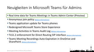 @teamsugberlin #MicrosoftTeams #TeamsUGBerlin
Neuigkeiten in Microsoft Teams für Admins
 Real time data for Teams Meetings in Teams Admin Center (Preview)
 Anonymous join policy Weitere Informationen
 Teams application update for Teams phones
 Redesigned Microsoft Teams Store Experience
 Meeting Activities in Teams Audit Log Weitere Informationen
 TLS1.2 enforcement for Direct Routing SIP interface Weitere Informationen
 Teams Meeting Recordings Auto-Expiration in OneDrive and
SharePoint Weitere Informationen
 