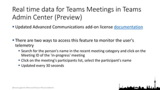@teamsugberlin #MicrosoftTeams #TeamsUGBerlin
Real time data for Teams Meetings in Teams
Admin Center (Preview)
 Updated Advanced Communications add-on license documentation
 There are two ways to access this feature to monitor the user's
telemetry
 Search for the person's name in the recent meeting category and click on the
Meeting ID of the 'in-progress' meeting
 Click on the meeting's participants list, select the participant's name
 Updated every 30 seconds
 