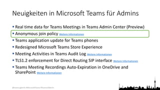 @teamsugberlin #MicrosoftTeams #TeamsUGBerlin
Neuigkeiten in Microsoft Teams für Admins
 Real time data for Teams Meetings in Teams Admin Center (Preview)
 Anonymous join policy Weitere Informationen
 Teams application update for Teams phones
 Redesigned Microsoft Teams Store Experience
 Meeting Activities in Teams Audit Log Weitere Informationen
 TLS1.2 enforcement for Direct Routing SIP interface Weitere Informationen
 Teams Meeting Recordings Auto-Expiration in OneDrive and
SharePoint Weitere Informationen
 