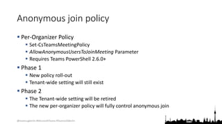 @teamsugberlin #MicrosoftTeams #TeamsUGBerlin
Anonymous join policy
 Per-Organizer Policy
 Set-CsTeamsMeetingPolicy
 AllowAnonymousUsersToJoinMeeting Parameter
 Requires Teams PowerShell 2.6.0+
 Phase 1
 New policy roll-out
 Tenant-wide setting will still exist
 Phase 2
 The Tenant-wide setting will be retired
 The new per-organizer policy will fully control anonymous join
 